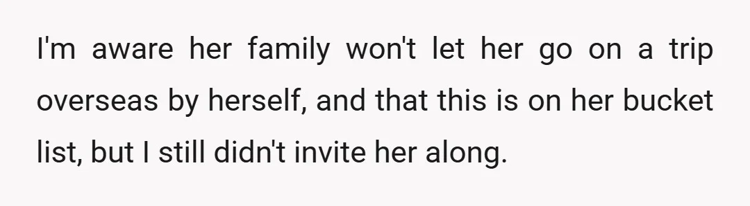 I'm aware her family won't let her go on a trip overseas by herself, and that this is on her bucket list, but I still didn't invite her along.