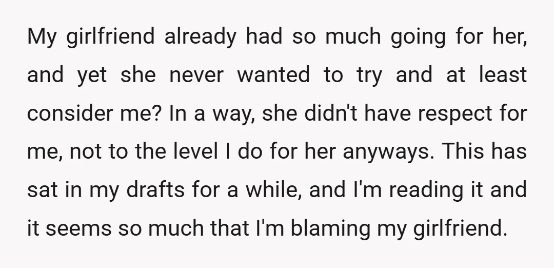 My girlfriend already had so much going for her, and yet she never wanted to try and at least consider me? In a way, she didn't have respect for me,...