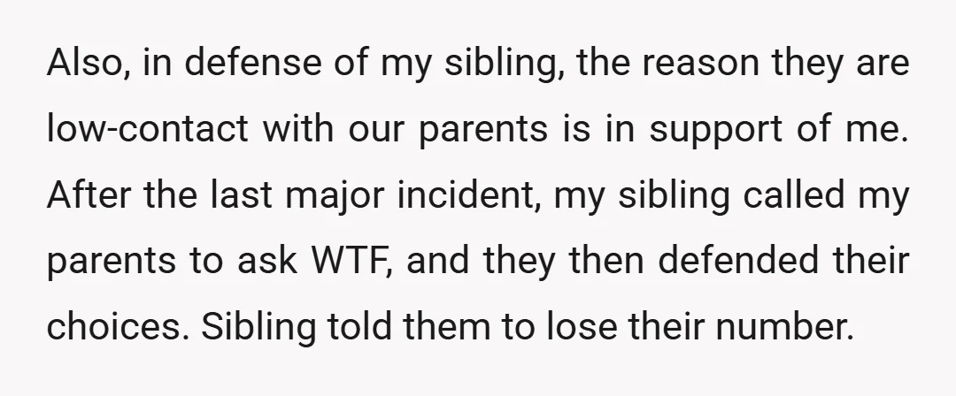 Also, in defense of my sibling, the reason they are low-contact with our parents is in support of me. After the last major incident, my sibling called my parents to...