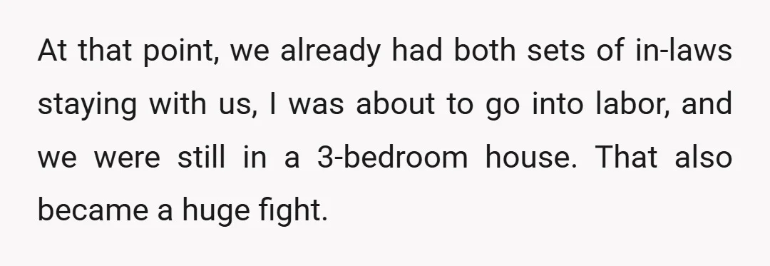 At that point, we already had both sets of in-laws staying with us, I was about to go into labor, and we were still in a 3-bedroom house. That also...