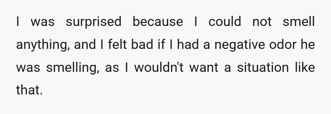 I was surprised because I could not smell anything, and I felt bad if I had a negative odor he was smelling, as I wouldn't want a situation like that.