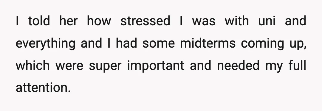 I told her how stressed I was with uni and everything and I had some midterms coming up, which were super important and needed my full attention.