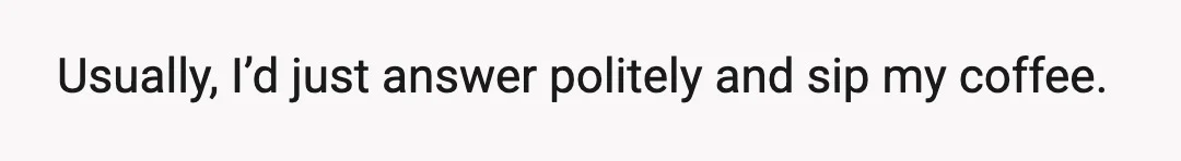 Usually, I’d just answer politely and sip my coffee.