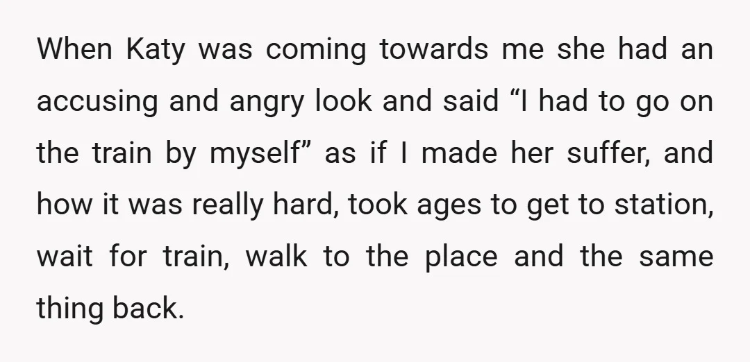 When Katy was coming towards me she had an accusing and angry look and said “I had to go on the train by myself” as if I made her suffer,...