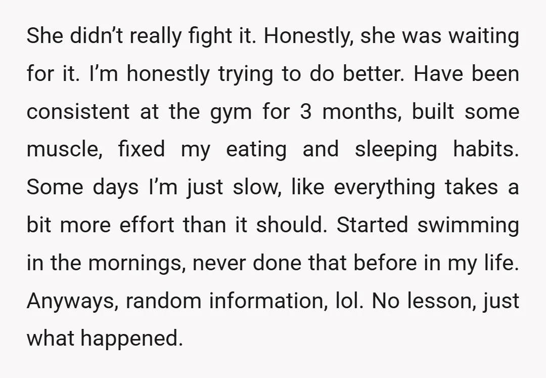 She didn’t really fight it. Honestly, she was waiting for it. I’m honestly trying to do better. Have been consistent at the gym for 3 months, built some muscle, fixed...