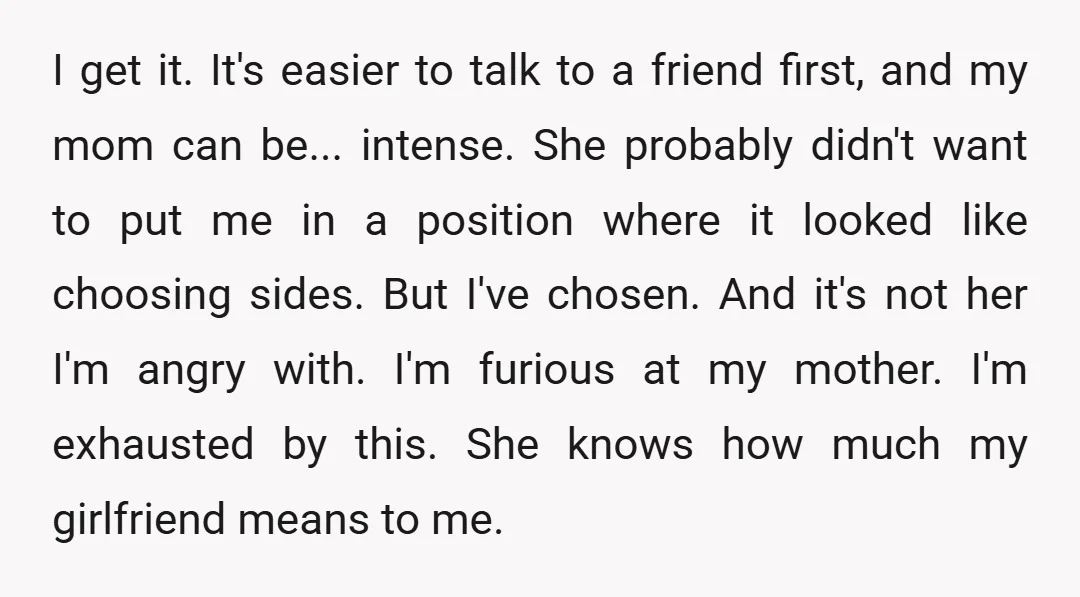 I get it. It's easier to talk to a friend first, and my mom can be... intense. She probably didn't want to put me in a position where it looked...
