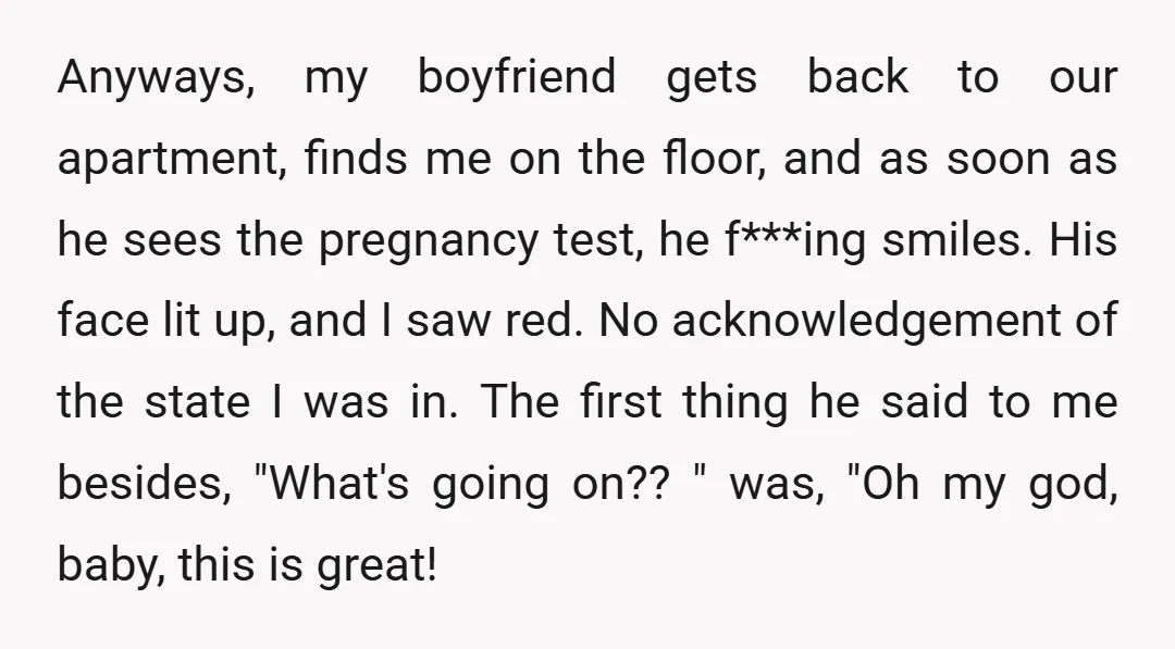 Anyways, my boyfriend gets back to our apartment, finds me on the floor, and as soon as he sees the pregnancy test, he f***ing smiles. His face lit up, and...