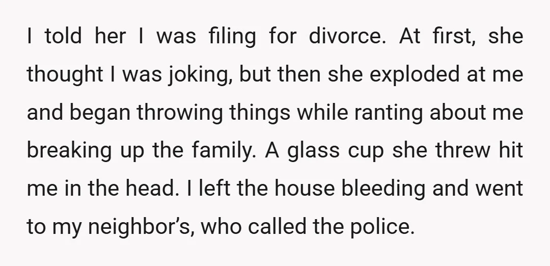 I told her I was filing for divorce. At first, she thought I was joking, but then she exploded at me and began throwing things while ranting about me breaking...