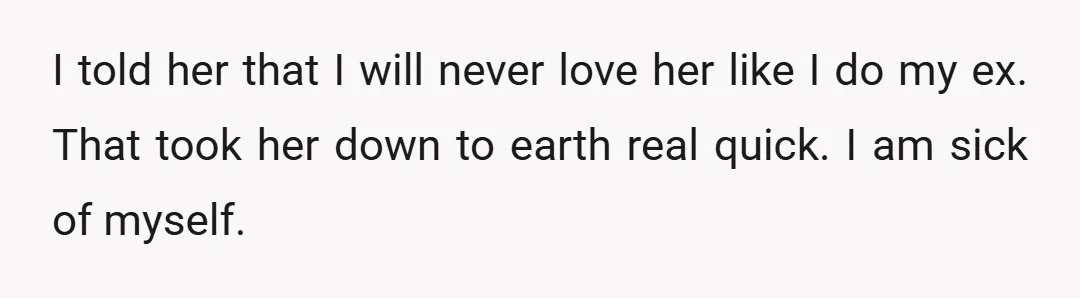 I told her that I will never love her like I do my ex. That took her down to earth real quick. I am sick of myself.