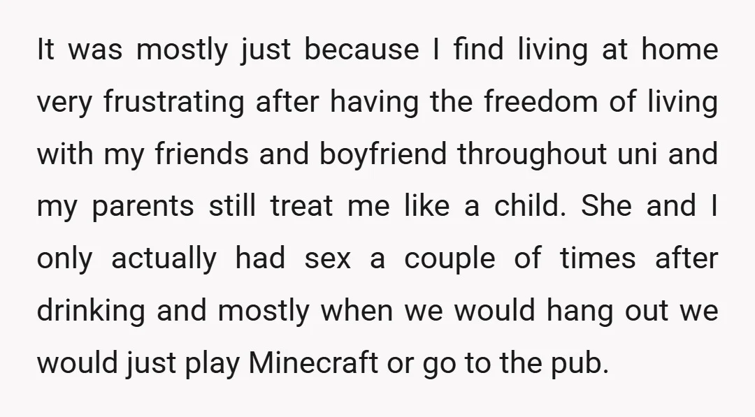 It was mostly just because I find living at home very frustrating after having the freedom of living with my friends and boyfriend throughout uni and my parents still treat...