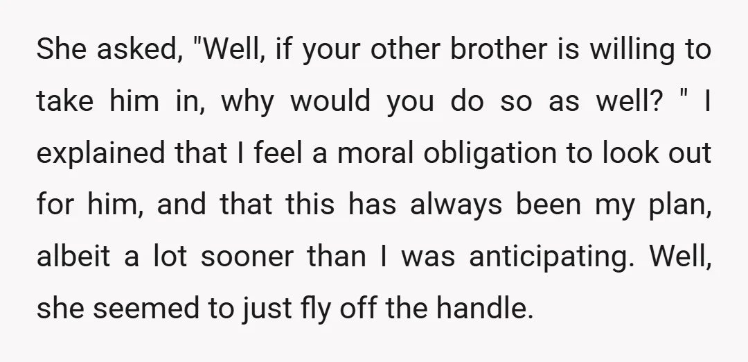 She asked, "Well, if your other brother is willing to take him in, why would you do so as well? " I explained that I feel a moral obligation to...