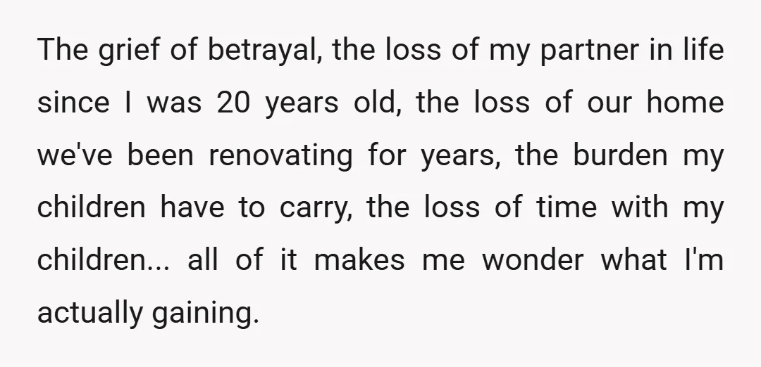 The grief of betrayal, the loss of my partner in life since I was 20 years old, the loss of our home we've been renovating for years, the burden my...