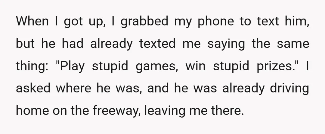 When I got up, I grabbed my phone to text him, but he had already texted me saying the same thing: "Play stupid games, win stupid prizes." I asked where...