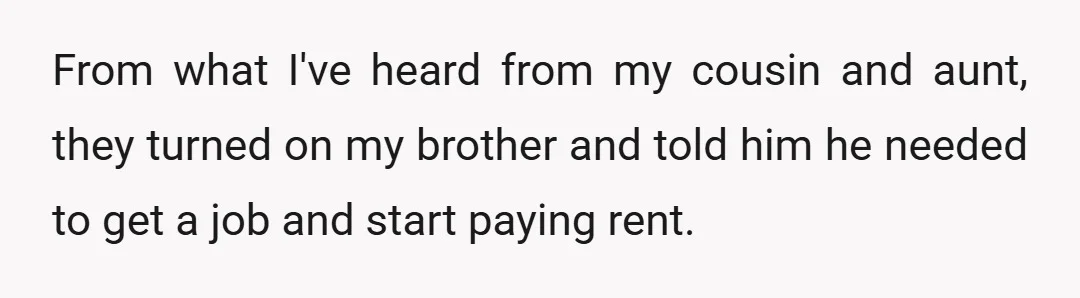 From what I've heard from my cousin and aunt, they turned on my brother and told him he needed to get a job and start paying rent.