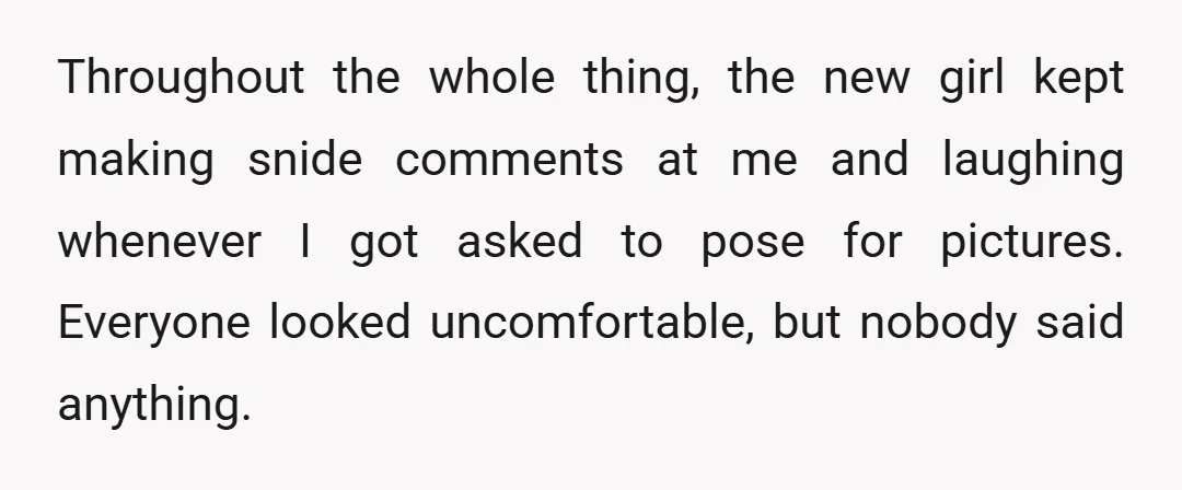 Throughout the whole thing, the new girl kept making snide comments at me and laughing whenever I got asked to pose for pictures. Everyone looked uncomfortable, but nobody said anything.