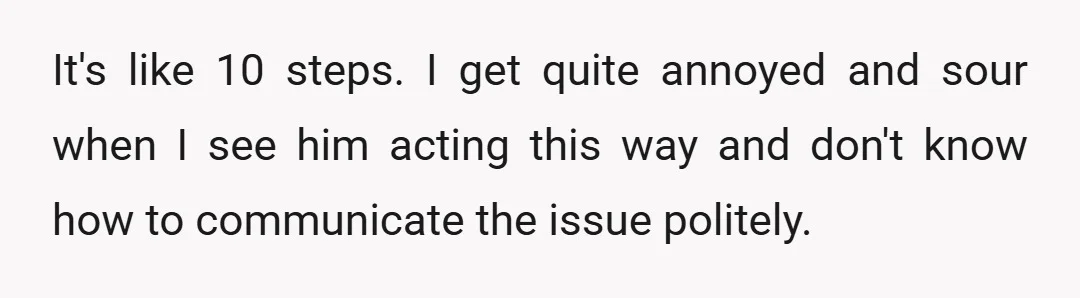 It's like 10 steps. I get quite annoyed and sour when I see him acting this way and don't know how to communicate the issue politely.
