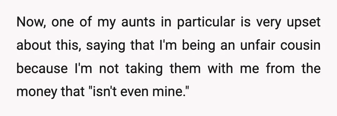 Now, one of my aunts in particular is very upset about this, saying that I'm being an unfair cousin because I'm not taking them with me from the money that...