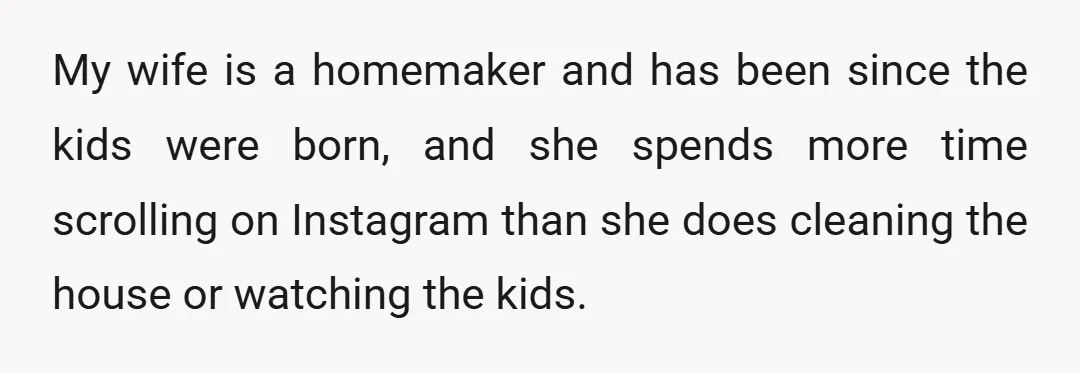 My wife is a homemaker and has been since the kids were born, and she spends more time scrolling on Instagram than she does cleaning the house or watching the...