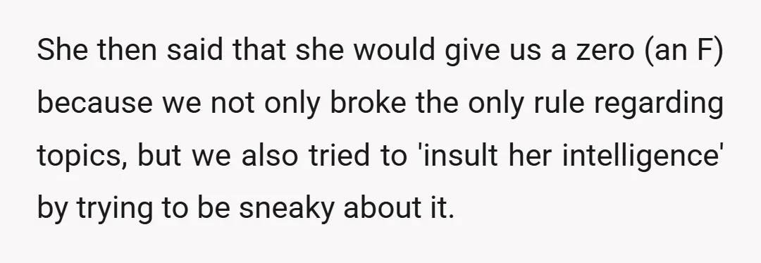 She then said that she would give us a zero (an F) because we not only broke the only rule regarding topics, but we also tried to 'insult her intelligence'...