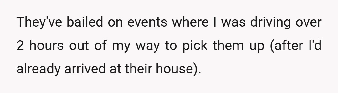 They've bailed on events where I was driving over 2 hours out of my way to pick them up (after I'd already arrived at their house).