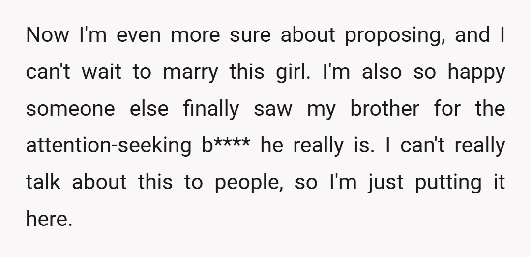 Now I'm even more sure about proposing, and I can't wait to marry this girl. I'm also so happy someone else finally saw my brother for the attention-seeking b**** he...