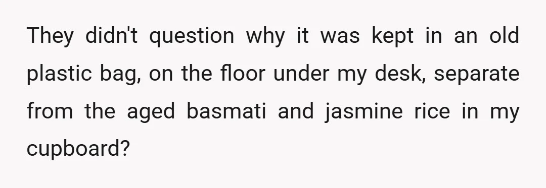 They didn't question why it was kept in an old plastic bag, on the floor under my desk, separate from the aged basmati and jasmine rice in my cupboard?