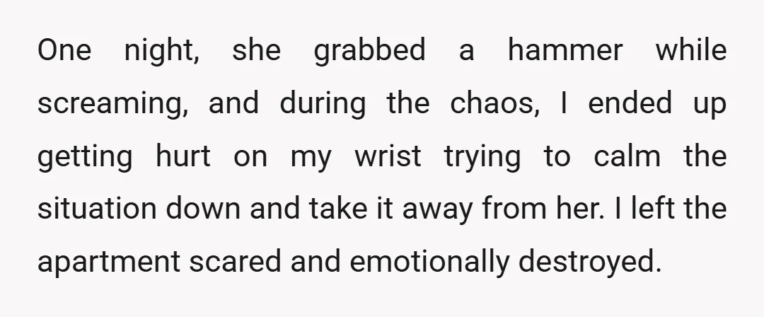 One night, she grabbed a hammer while screaming, and during the chaos, I ended up getting hurt on my wrist trying to calm the situation down and take it away...