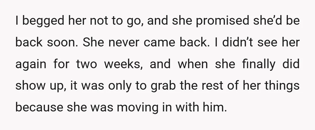 I begged her not to go, and she promised she’d be back soon. She never came back. I didn’t see her again for two weeks, and when she finally did...