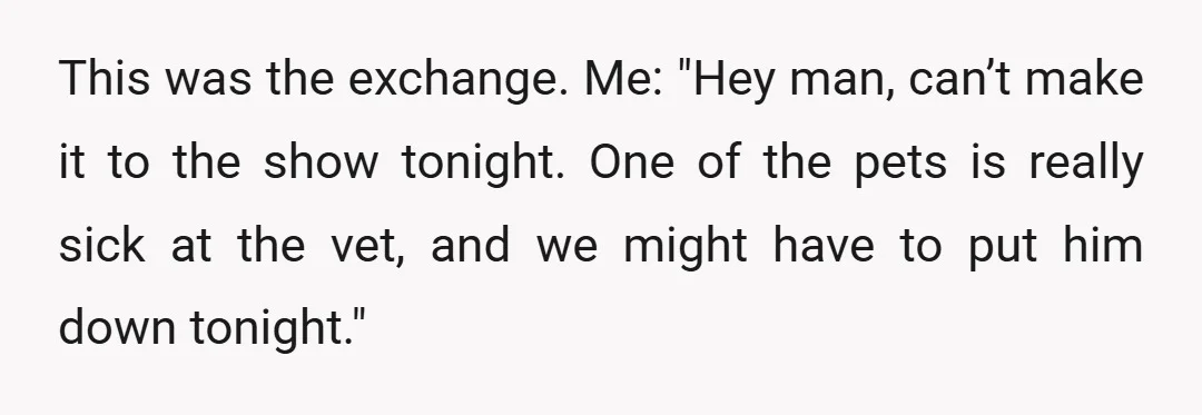 This was the exchange. Me: "Hey man, can’t make it to the show tonight. One of the pets is really sick at the vet, and we might have to put...