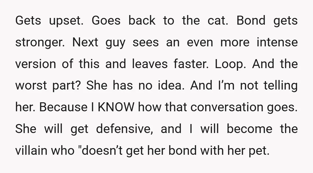 Gets upset. Goes back to the cat. Bond gets stronger. Next guy sees an even more intense version of this and leaves faster. Loop. And the worst part? She has...