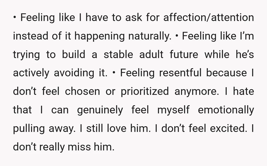 • Feeling like I have to ask for affection/attention instead of it happening naturally. • Feeling like I’m trying to build a stable adult future while he’s actively avoiding it....