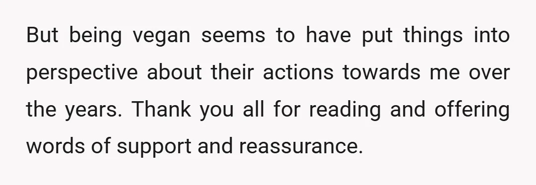 But being vegan seems to have put things into perspective about their actions towards me over the years. Thank you all for reading and offering words of support and reassurance.