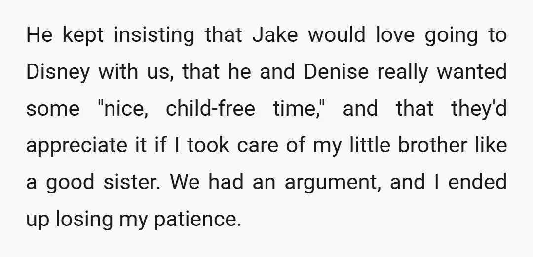 He kept insisting that Jake would love going to Disney with us, that he and Denise really wanted some "nice, child-free time," and that they'd appreciate it if I took...