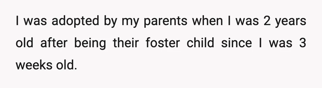 I was adopted by my parents when I was 2 years old after being their foster child since I was 3 weeks old.