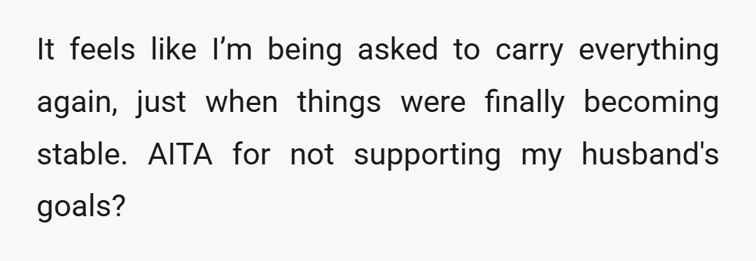 It feels like I’m being asked to carry everything again, just when things were finally becoming stable. AITA for not supporting my husband's goals?