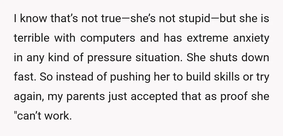 I know that’s not true—she’s not stupid—but she is terrible with computers and has extreme anxiety in any kind of pressure situation. She shuts down fast. So instead of pushing...