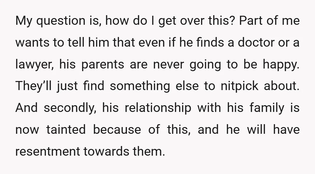 My question is, how do I get over this? Part of me wants to tell him that even if he finds a doctor or a lawyer, his parents are never...