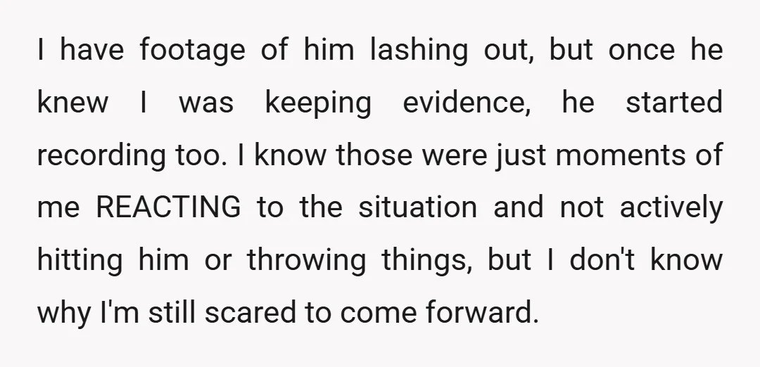 I have footage of him lashing out, but once he knew I was keeping evidence, he started recording too. I know those were just moments of me REACTING to the...