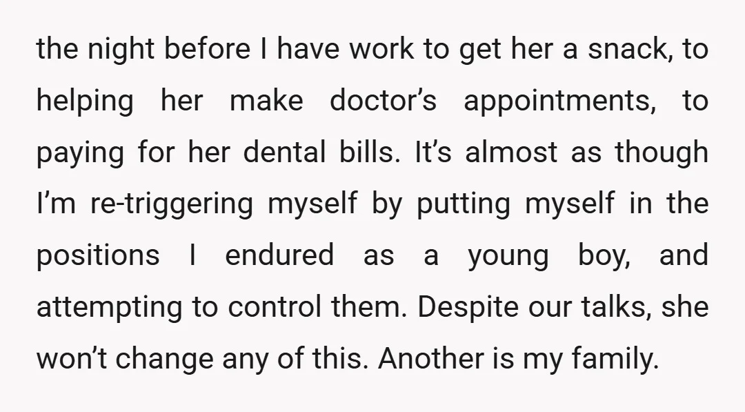 the night before I have work to get her a snack, to helping her make doctor’s appointments, to paying for her dental bills. It’s almost as though I’m re-triggering myself...