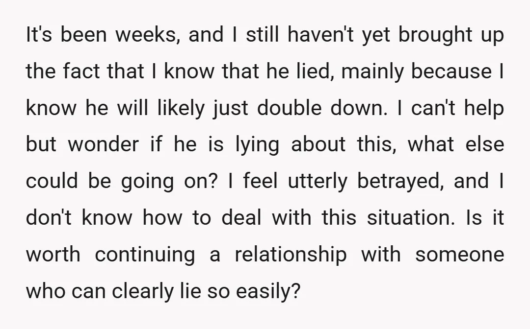 It's been weeks, and I still haven't yet brought up the fact that I know that he lied, mainly because I know he will likely just double down. I can't...