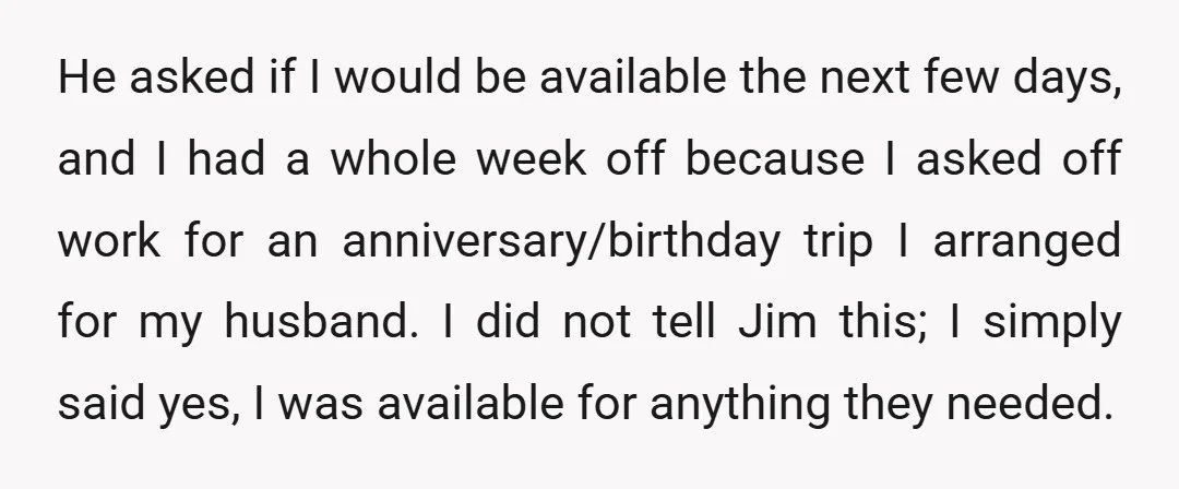 He asked if I would be available the next few days, and I had a whole week off because I asked off work for an anniversary/birthday trip I arranged for...