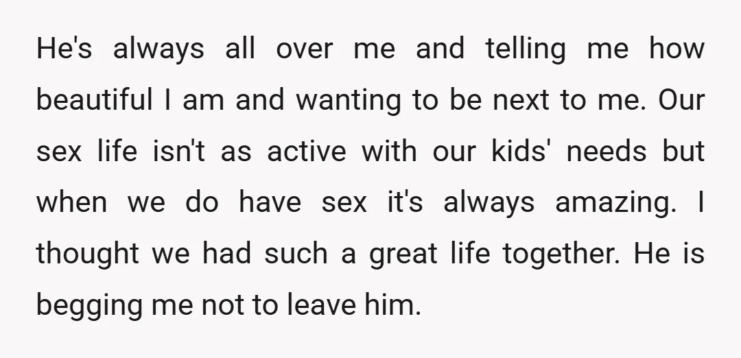 He's always all over me and telling me how beautiful I am and wanting to be next to me. Our sex life isn't as active with our kids' needs but...