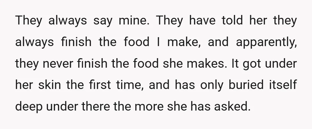 They always say mine. They have told her they always finish the food I make, and apparently, they never finish the food she makes. It got under her skin the...