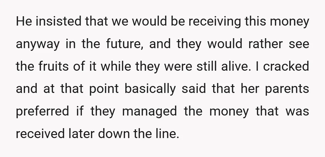 He insisted that we would be receiving this money anyway in the future, and they would rather see the fruits of it while they were still alive. I cracked and...