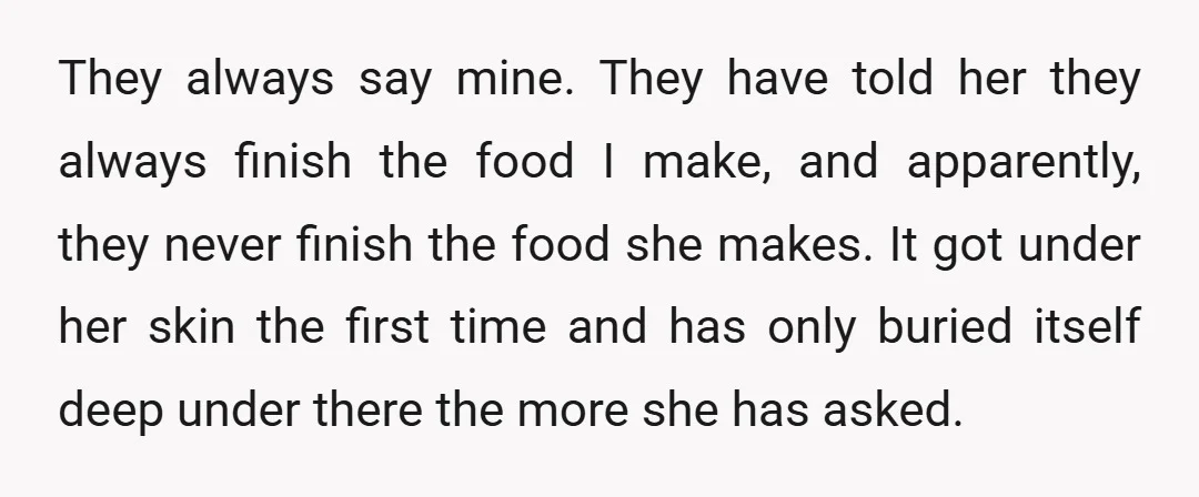 They always say mine. They have told her they always finish the food I make, and apparently, they never finish the food she makes. It got under her skin the...