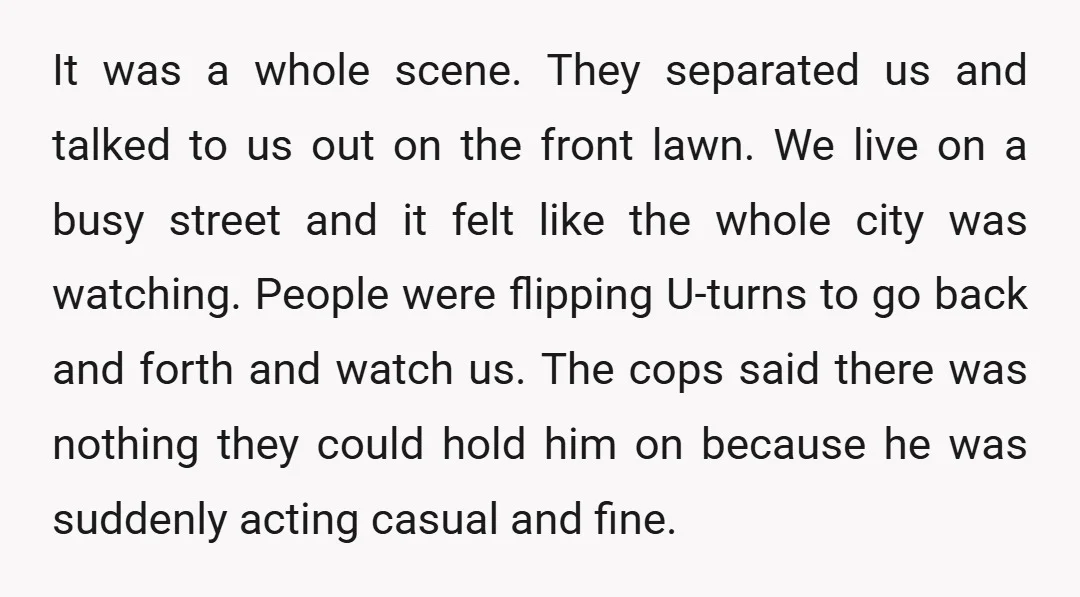 It was a whole scene. They separated us and talked to us out on the front lawn. We live on a busy street and it felt like the whole city...