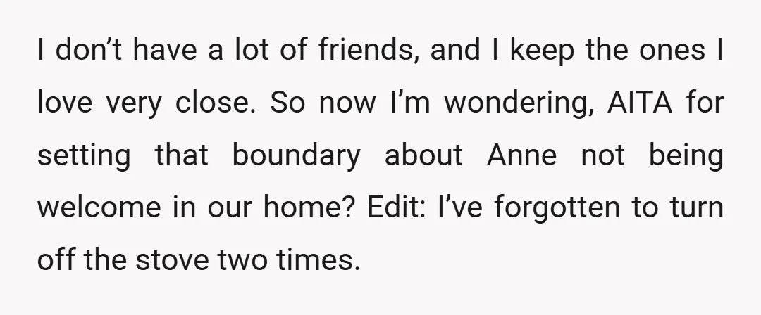 I don’t have a lot of friends, and I keep the ones I love very close. So now I’m wondering, AITA for setting that boundary about Anne not being welcome...