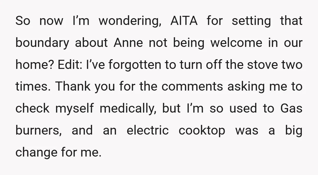 So now I’m wondering, AITA for setting that boundary about Anne not being welcome in our home? Edit: I’ve forgotten to turn off the stove two times. Thank you for...