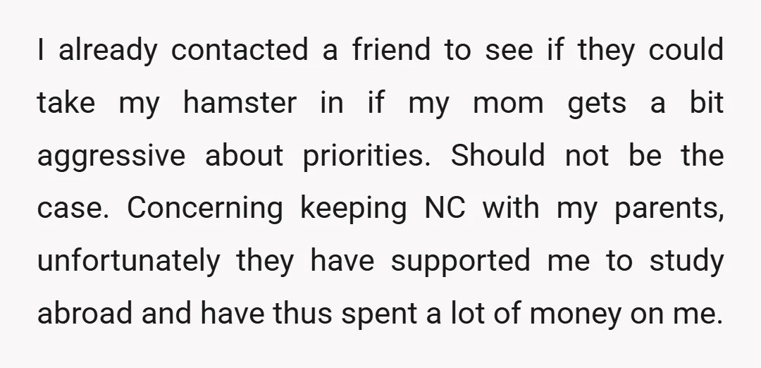 I already contacted a friend to see if they could take my hamster in if my mom gets a bit aggressive about priorities. Should not be the case. Concerning keeping...