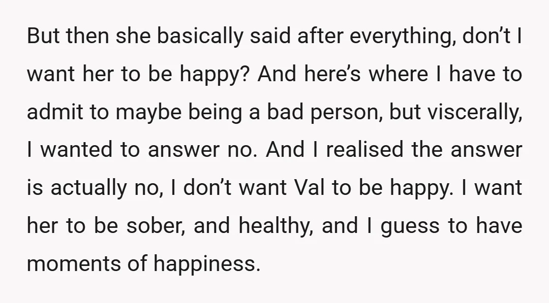 But then she basically said after everything, don’t I want her to be happy? And here’s where I have to admit to maybe being a bad person, but viscerally, I...